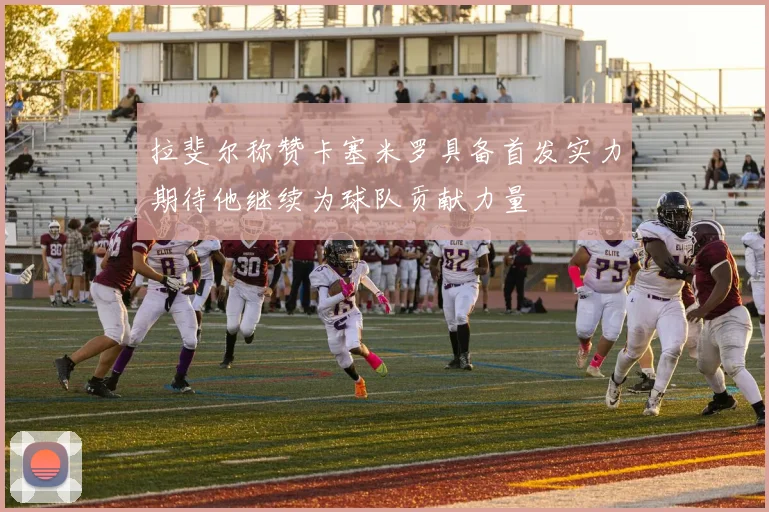 拉斐尔称赞卡塞米罗具备首发实力期待他继续为球队贡献力量