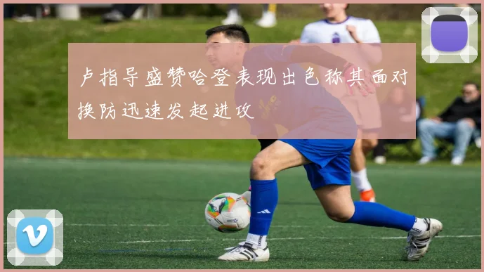 卢指导盛赞哈登表现出色称其面对换防迅速发起进攻