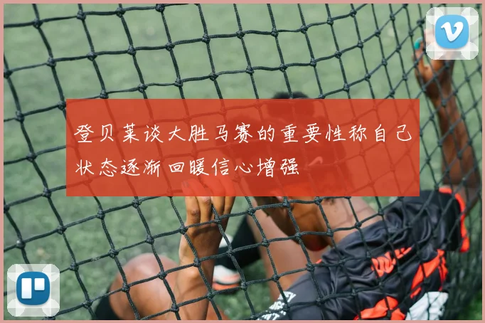 登贝莱谈大胜马赛的重要性称自己状态逐渐回暖信心增强