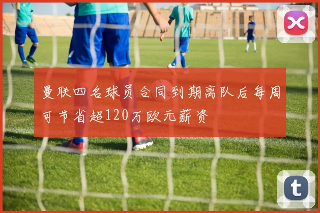 曼联四名球员合同到期离队后每周可节省超120万欧元薪资