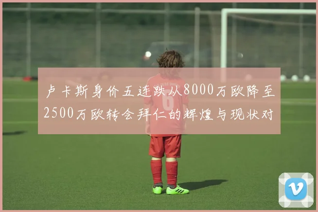 卢卡斯身价五连跌从8000万欧降至2500万欧转会拜仁的辉煌与现状对比