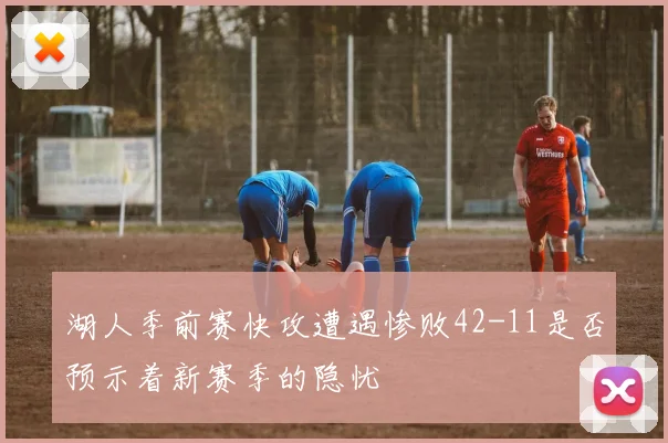 湖人季前赛快攻遭遇惨败42-11是否预示着新赛季的隐忧