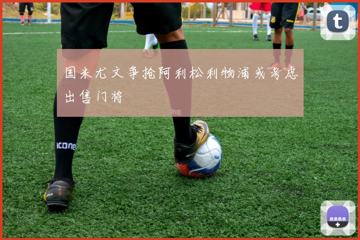 国米尤文争抢阿利松利物浦或考虑出售门将