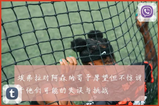 埃弗拉对阿森纳寄予厚望但不惊讶于他们可能的失误与挑战