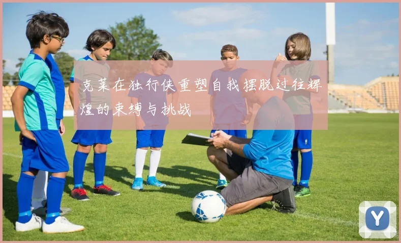 克莱在独行侠重塑自我摆脱过往辉煌的束缚与挑战