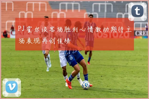 PJ霍尔谈客场胜利心情激动期待主场表现再创佳绩