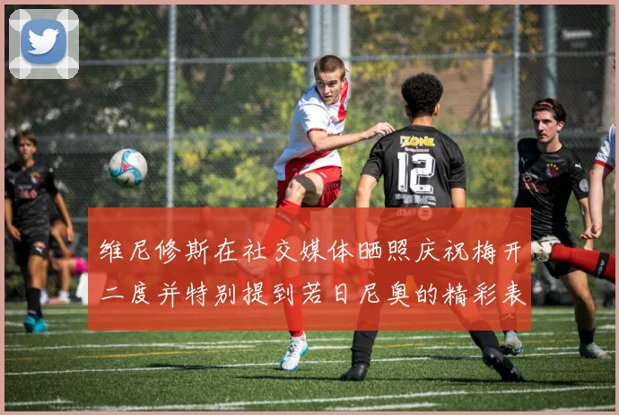 维尼修斯在社交媒体晒照庆祝梅开二度并特别提到若日尼奥的精彩表现