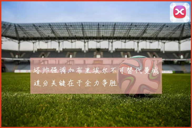 塔帅强调加布里埃尔不可替代曼城追分关键在于全力争胜