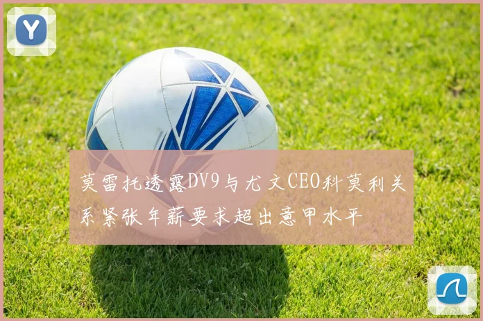 莫雷托透露DV9与尤文CEO科莫利关系紧张年薪要求超出意甲水平