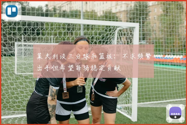 莱夫利谈三分球和篮板：不求频繁出手但希望每场稳定贡献
