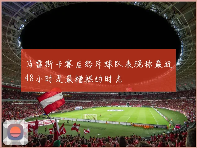 马雷斯卡赛后怒斥球队表现称最近48小时是最糟糕的时光