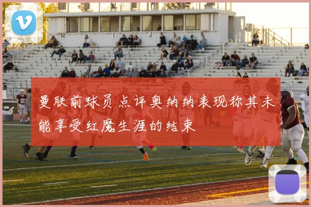 曼联前球员点评奥纳纳表现称其未能享受红魔生涯的结束