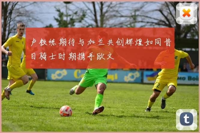 卢教练期待与加兰共创辉煌如同昔日骑士时期携手欧文