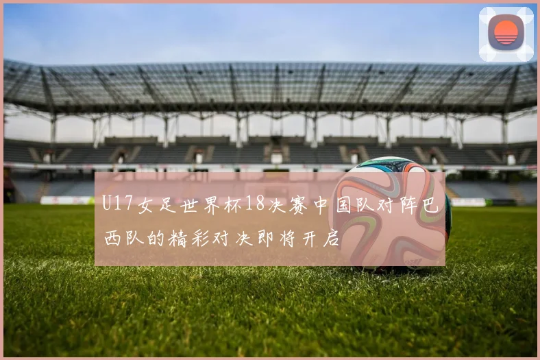 U17女足世界杯18决赛中国队对阵巴西队的精彩对决即将开启