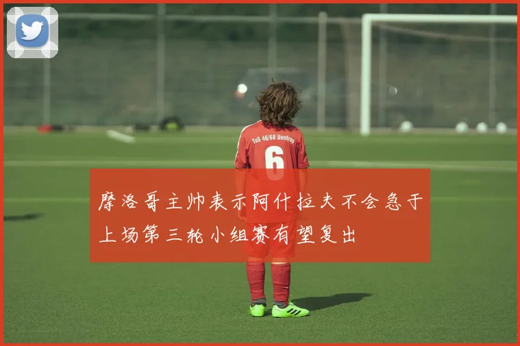 摩洛哥主帅表示阿什拉夫不会急于上场第三轮小组赛有望复出