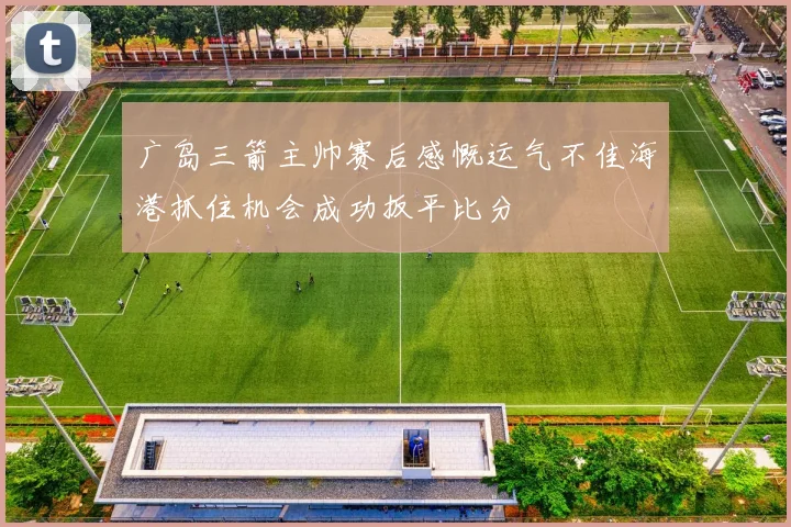 广岛三箭主帅赛后感慨运气不佳海港抓住机会成功扳平比分