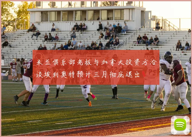 米兰俱乐部老板与加拿大投资方洽谈埃利奥特预计三月彻底退出
