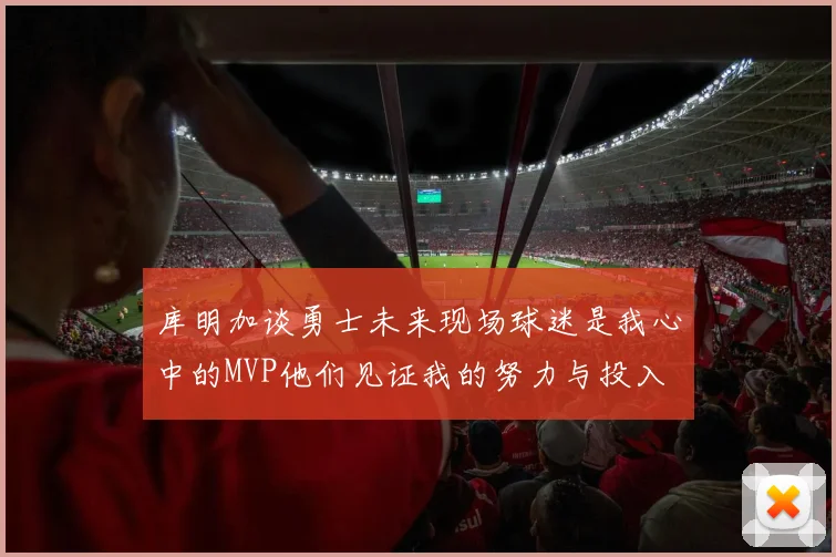 库明加谈勇士未来现场球迷是我心中的MVP他们见证我的努力与投入