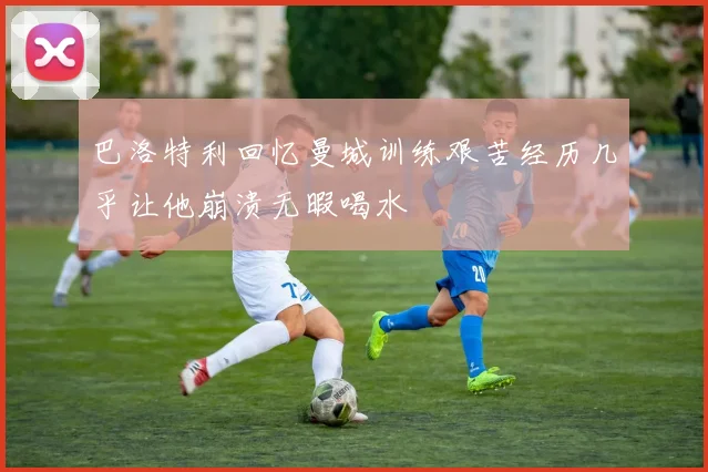 巴洛特利回忆曼城训练艰苦经历几乎让他崩溃无暇喝水