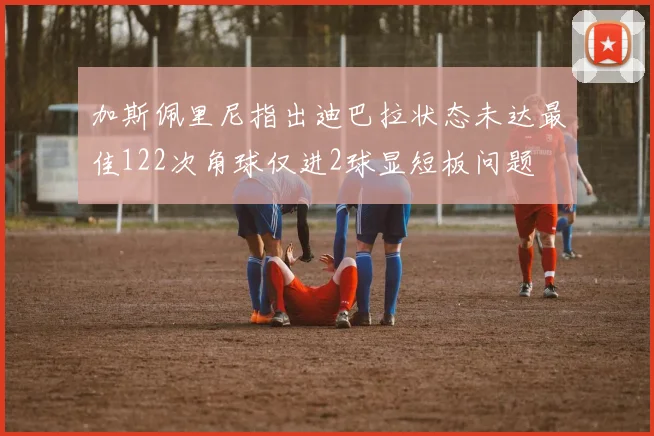 加斯佩里尼指出迪巴拉状态未达最佳122次角球仅进2球显短板问题