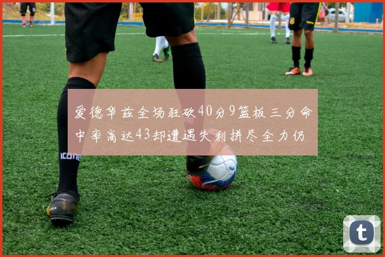 爱德华兹全场狂砍40分9篮板三分命中率高达43却遭遇失利拼尽全力仍难救主